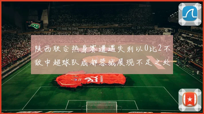 陕西联合热身赛遭遇失利以0比2不敌中超球队成都蓉城展现不足之处