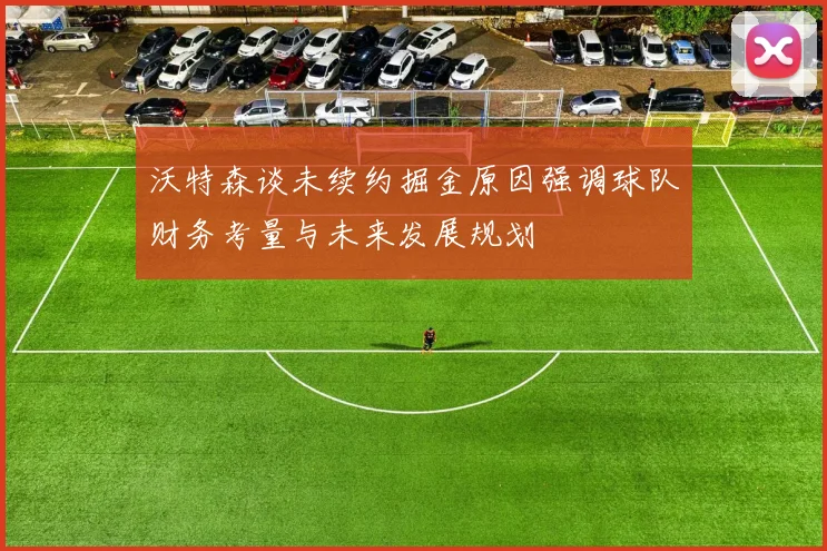沃特森谈未续约掘金原因强调球队财务考量与未来发展规划