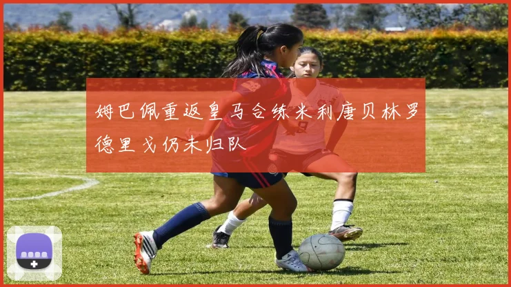 姆巴佩重返皇马合练米利唐贝林罗德里戈仍未归队