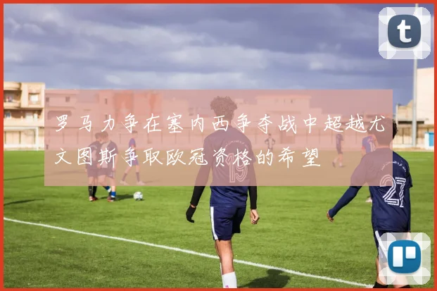 罗马力争在塞内西争夺战中超越尤文图斯争取欧冠资格的希望
