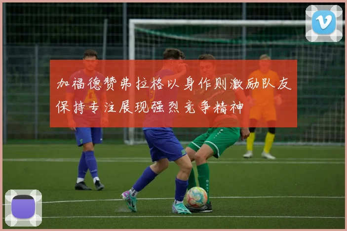 加福德赞弗拉格以身作则激励队友保持专注展现强烈竞争精神