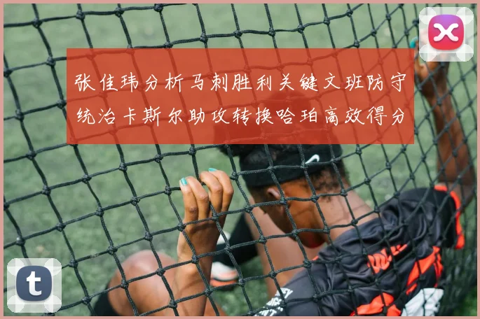 张佳玮分析马刺胜利关键文班防守统治卡斯尔助攻转换哈珀高效得分