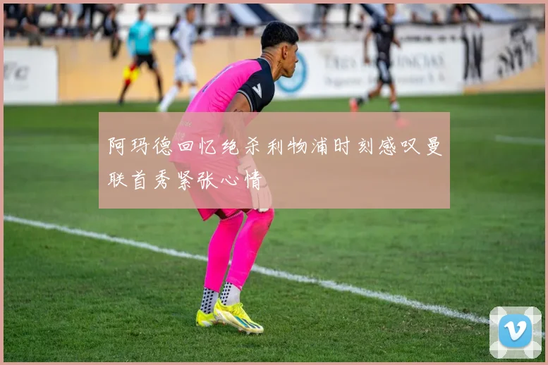 阿玛德回忆绝杀利物浦时刻感叹曼联首秀紧张心情