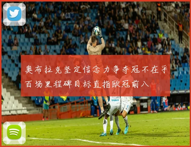 奥布拉克坚定信念力争夺冠不在乎百场里程碑目标直指欧冠前八