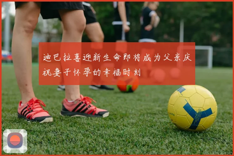 迪巴拉喜迎新生命即将成为父亲庆祝妻子怀孕的幸福时刻