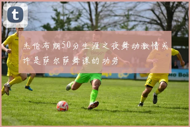 杰伦布朗50分生涯之夜舞动激情或许是萨尔萨舞课的功劳