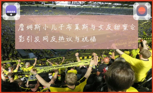 詹姆斯小儿子布莱斯与女友甜蜜合影引发网友热议与祝福