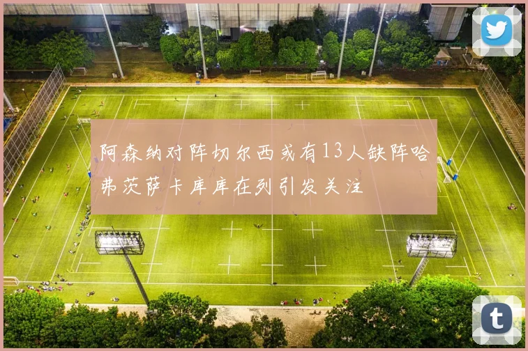 阿森纳对阵切尔西或有13人缺阵哈弗茨萨卡库库在列引发关注