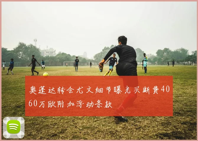 奥蓬达转会尤文细节曝光买断费4060万欧附加浮动条款