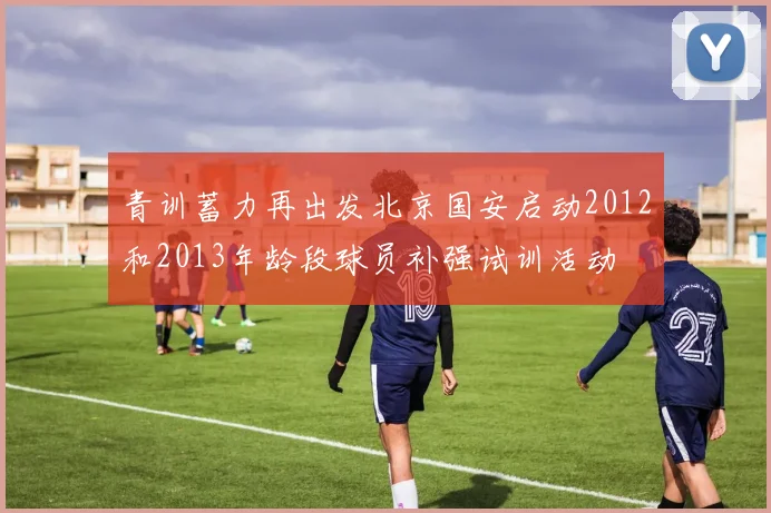 青训蓄力再出发北京国安启动2012和2013年龄段球员补强试训活动
