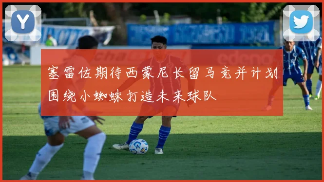 塞雷佐期待西蒙尼长留马竞并计划围绕小蜘蛛打造未来球队
