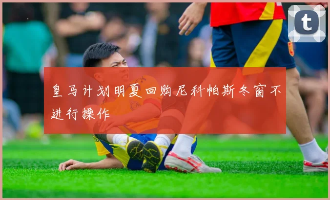 皇马计划明夏回购尼科帕斯冬窗不进行操作