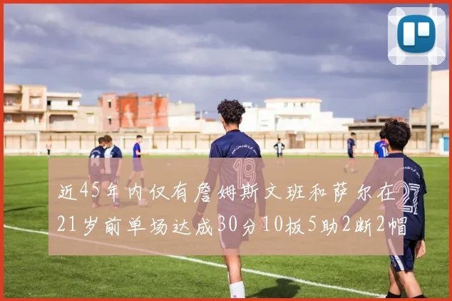 近45年内仅有詹姆斯文班和萨尔在21岁前单场达成30分10板5助2断2帽的壮举