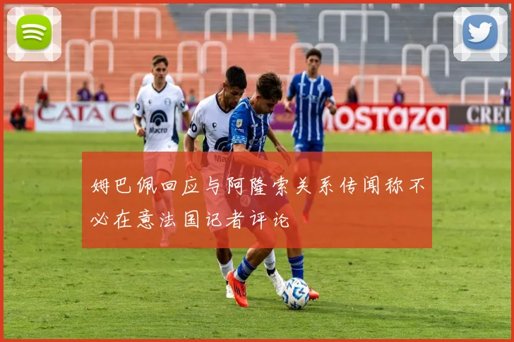 姆巴佩回应与阿隆索关系传闻称不必在意法国记者评论