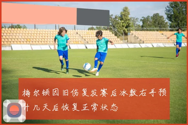 梅尔顿因旧伤复发赛后冰敷右手预计几天后恢复正常状态